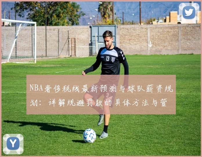 NBA奢侈税线最新预测与球队薪资规划:详解规避罚款的具体方法与管理指南