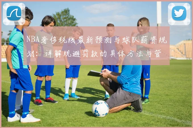 NBA奢侈税线最新预测与球队薪资规划：详解规避罚款的具体方法与管理指南