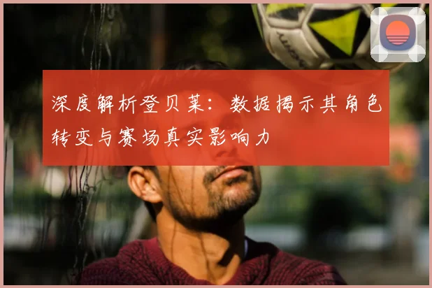 深度解析登贝莱：数据揭示其角色转变与赛场真实影响力