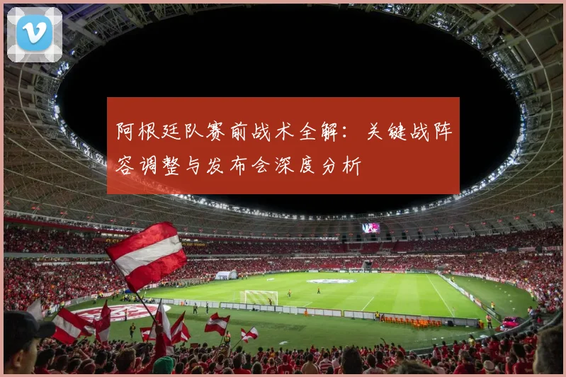 阿根廷队赛前战术全解：关键战阵容调整与发布会深度分析