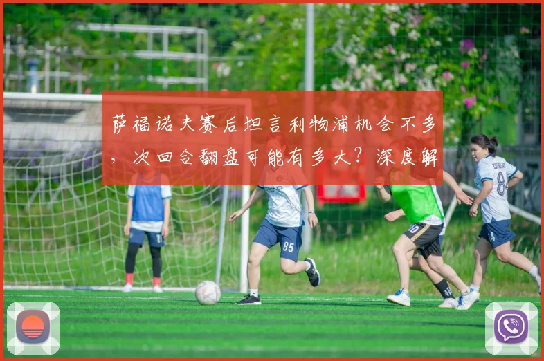 萨福诺夫赛后坦言利物浦机会不多，次回合翻盘可能有多大？深度解析