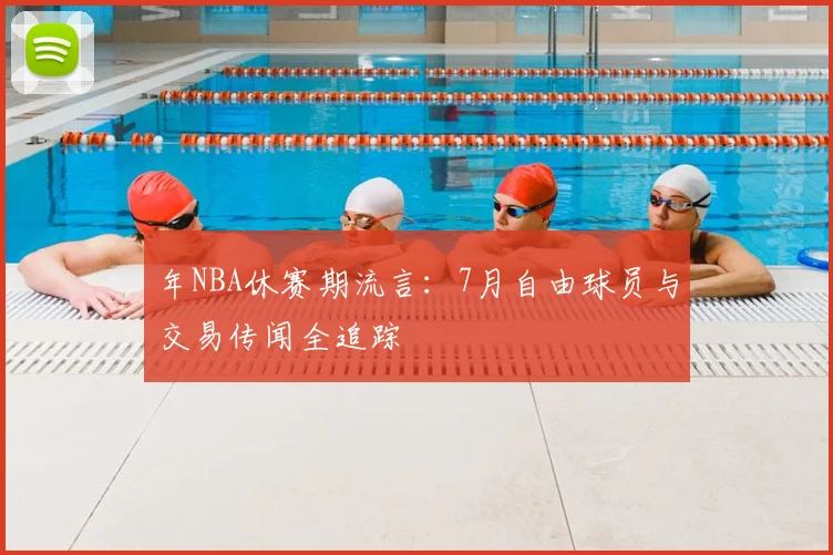年NBA休赛期流言：7月自由球员与交易传闻全追踪