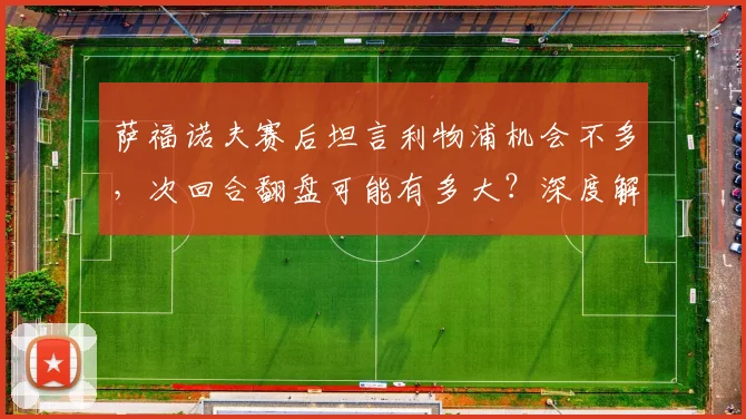 萨福诺夫赛后坦言利物浦机会不多,次回合翻盘可能有多大?深度解析