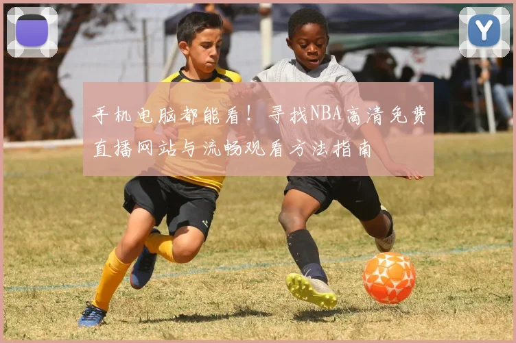手机电脑都能看！寻找NBA高清免费直播网站与流畅观看方法指南