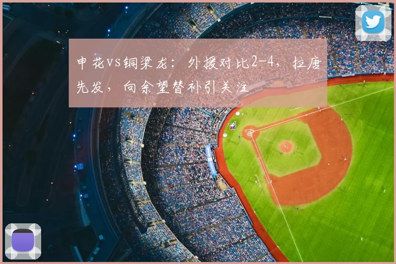 申花vs铜梁龙：外援对比2-4，拉唐先发，向余望替补引关注