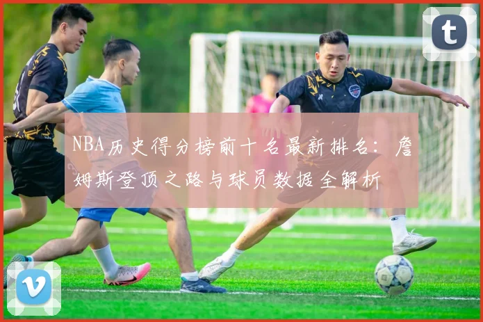 NBA历史得分榜前十名最新排名：詹姆斯登顶之路与球员数据全解析